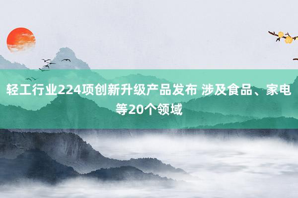 轻工行业224项创新升级产品发布 涉及食品、家电等20个领域