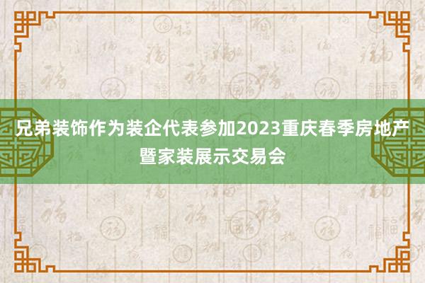 兄弟装饰作为装企代表参加2023重庆春季房地产暨家装展示交易会