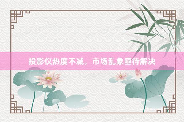 投影仪热度不减，市场乱象亟待解决