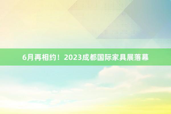 6月再相约！2023成都国际家具展落幕