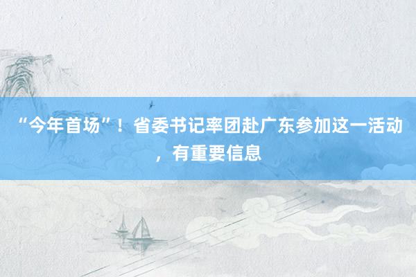 “今年首场”！省委书记率团赴广东参加这一活动，有重要信息