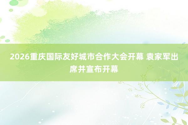 2026重庆国际友好城市合作大会开幕 袁家军出席并宣布开幕