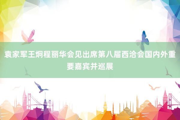 袁家军王炯程丽华会见出席第八届西洽会国内外重要嘉宾并巡展