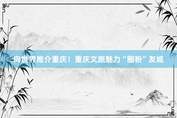 向世界推介重庆！重庆文旅魅力“圈粉”友城