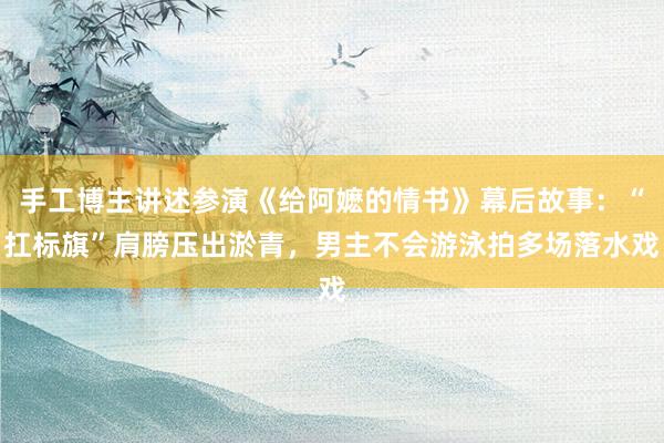 手工博主讲述参演《给阿嬷的情书》幕后故事：“扛标旗”肩膀压出淤青，男主不会游泳拍多场落水戏