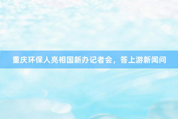 重庆环保人亮相国新办记者会，答上游新闻问